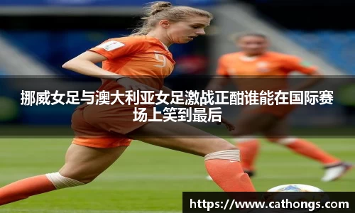 挪威女足与澳大利亚女足激战正酣谁能在国际赛场上笑到最后